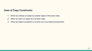 Uses of Copy Constructor
1. When we initialize an object by another object of the same class.
2. When we return an object as a function value.
3. When the object is passed to a function as a non-reference parameter.
103
 