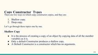 Copy Constructor Types
There are two ways in which copy constructor copies, and they are:
1. Shallow copy.
2. Deep copy.
Let’s go through these topics one by one.
Shallow Copy
● It is the process of creating a copy of an object by copying data of all the member
variables as it is.
● Only a default Constructor produces a shallow copy.
● A Default Constructor is a constructor which has no arguments.
105
 
