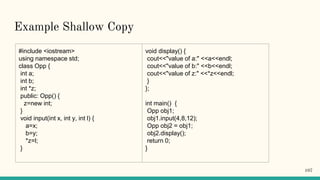 Example Shallow Copy
#include <iostream>
using namespace std;
class Opp {
int a;
int b;
int *z;
public: Opp() {
z=new int;
}
void input(int x, int y, int l) {
a=x;
b=y;
*z=l;
}
void display() {
cout<<"value of a:" <<a<<endl;
cout<<"value of b:" <<b<<endl;
cout<<"value of z:" <<*z<<endl;
}
};
int main() {
Opp obj1;
obj1.input(4,8,12);
Opp obj2 = obj1;
obj2.display();
return 0;
}
107
 