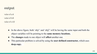 output
value of a:4
value of b:8
value of z:12
● In the above figure, both ‘obj1’ and ‘obj2’ will be having the same input and both the
object variables will be pointing to the same memory locations.
● The changes made to one object will affect another one.
● This particular problem is solved by using the user-defined constructor, which uses
deep copy.
108
 