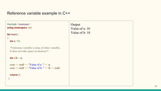 Reference variable example in C++
#include <iostream>
using namespace std;
int main()
{
int a=10;
/*reference variable is alias of other variable,
It does not take space in memory*/
int &b = a;
cout << endl << "Value of a: " << a;
cout << endl << "Value of b: " << b << endl;
return 0;
}
Output
Value of a: 10
Value of b: 10
11
 