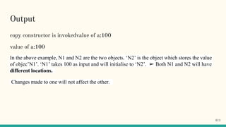 Output
copy constructor is invokedvalue of a:100
value of a:100
In the above example, N1 and N2 are the two objects. ‘N2’ is the object which stores the value
of objec’N1’. ‘N1’ takes 100 as input and will initialise to ‘N2’. ➢ Both N1 and N2 will have
different locations.
Changes made to one will not affect the other.
111
 