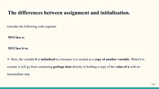 The differences between assignment and initialisation.
Consider the following code segment:
MYClass a;
MYClass b=a;
➢ Here, the variable b is initialized to a because it is created as a copy of another variable. When b is
created, it will go from containing garbage data directly to holding a copy of the value of a with no
intermediate step.
113
 
