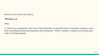 However, if we rewrite the code as
MYClass a, b;
b=a;
➢ Then two is assigned the value of one. Note that before we reach the line b=a, B already contains a value.
This is the difference between assignment and initialisation. When a variable is created is set to hold a new
value, it is being assigned.
114
 
