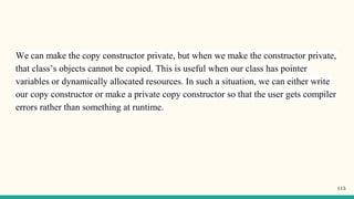 We can make the copy constructor private, but when we make the constructor private,
that class’s objects cannot be copied. This is useful when our class has pointer
variables or dynamically allocated resources. In such a situation, we can either write
our copy constructor or make a private copy constructor so that the user gets compiler
errors rather than something at runtime.
115
 