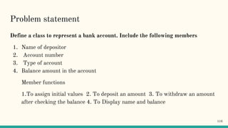 Problem statement
Define a class to represent a bank account. Include the following members
1. Name of depositor
2. Account number
3. Type of account
4. Balance amount in the account
Member functions
1.To assign initial values 2. To deposit an amount 3. To withdraw an amount
after checking the balance 4. To Display name and balance
116
 
