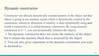 Dynamic constructor
Constructor can allocate dynamically created memory to the object and thus
object is going to use memory region which is dynamically created by the
constructor.,whenever allocation of memory is done dynamically using new
inside a constructor, it is called dynamic constructor. By using dynamic
constructor in C++, you can dynamically initialize the objects.
1.The dynamic constructor does not create the memory of the object
but it creates the memory block that is accessed by the object.
2. You can also gives arguments in the dynamic constructor you want
to declared as
117
 