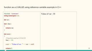 function as a LVALUE using reference variable example in C++
﻿
#include <iostream>
using namespace std;
int var ;
int& fun()
{
return var;
}
int main()
{
//Function used as LVALUE
fun() = 10;
cout << "Value of var : " << var << endl;
return 0;
Value of var : 10
12
 