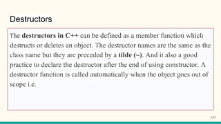Destructors
The destructors in C++ can be defined as a member function which
destructs or deletes an object. The destructor names are the same as the
class name but they are preceded by a tilde (~). And it also a good
practice to declare the destructor after the end of using constructor. A
destructor function is called automatically when the object goes out of
scope i.e.
121
 