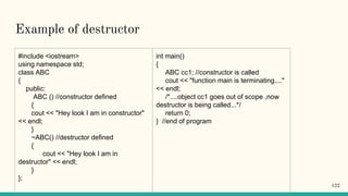 Example of destructor
#include <iostream>
using namespace std;
class ABC
{
public:
ABC () //constructor defined
{
cout << "Hey look I am in constructor"
<< endl;
}
~ABC() //destructor defined
{
cout << "Hey look I am in
destructor" << endl;
}
};
int main()
{
ABC cc1; //constructor is called
cout << "function main is terminating...."
<< endl;
/*....object cc1 goes out of scope ,now
destructor is being called...*/
return 0;
} //end of program
122
 