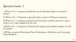 Question bank I
1.Write a C++ program to find the sum of individual digits of a positive
integer.
2. Write a C++ Program to generate first n terms of Fibonacci sequence.
3.Write a C++ program to generate all the prime numbers between 1 and n,
where n is a value supplied by the user
4.Write a C++ Program to find both the largest and smallest number in a list
of integers.
5.Write a program Illustrating Class Declarations, Definition, and Accessing
Class Members.
125
 