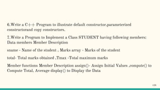 6.Write a C++ Program to illustrate default constructor,parameterized
constructorand copy constructors.
7.Write a Program to Implement a Class STUDENT having following members:
Data members Member Description
sname - Name of the student , Marks array - Marks of the student
total- Total marks obtained ,Tmax -Total maximum marks
Member functions Member Description assign()- Assign Initial Values ,compute() to
Compute Total, Average display() to Display the Data
126
 