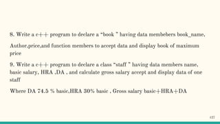 8. Write a c++ program to declare a “book ” having data membebers book_name,
Author,price,and function members to accept data and display book of maximum
price
9. Write a c++ program to declare a class “staff ” having data members name,
basic salary, HRA ,DA , and calculate gross salary accept and display data of one
staff
Where DA 74.5 % basic,HRA 30% basic , Gross salary basic+HRA+DA
127
 
