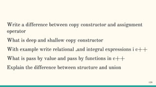 Write a difference between copy constructor and assignment
operator
What is deep and shallow copy constructor
With example write relational ,and integral expressions i c++
What is pass by value and pass by functions in c++
Explain the difference between structure and union
128
 