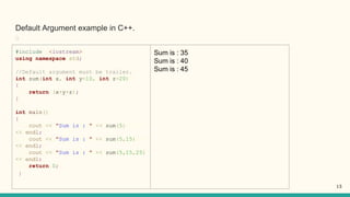 Default Argument example in C++.
﻿
#include <iostream>
using namespace std;
//Default argument must be trailer.
int sum(int x, int y=10, int z=20)
{
return (x+y+z);
}
int main()
{
cout << "Sum is : " << sum(5)
<< endl;
cout << "Sum is : " << sum(5,15)
<< endl;
cout << "Sum is : " << sum(5,15,25)
<< endl;
return 0;
}
Sum is : 35
Sum is : 40
Sum is : 45
13
 