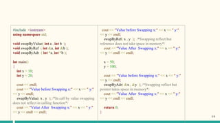 #include <iostream>
using namespace std;
void swapByValue( int a , int b );
void swapByRef ( int &a, int &b );
void swapByAdr ( int *a, int *b );
int main()
{
int x = 10;
int y = 20;
cout << endl;
cout << "Value before Swapping x:" << x << " y:"
<< y << endl;
swapByValue( x , y ); /*In call by value swapping
does not reflect in calling function*/
cout << "Value After Swapping x:" << x << " y:"
<< y << endl << endl;
cout << "Value before Swapping x:" << x << " y:"
<< y << endl;
swapByRef( x , y ); /*Swapping reflect but
reference does not take space in memory*/
cout << "Value After Swapping x:" << x << " y:"
<< y << endl << endl;
x = 50;
y = 100;
cout << "Value before Swapping x:" << x << " y:"
<< y << endl;
swapByAdr( &x , &y ); /*Swapping reflect but
pointer takes space in memory*/
cout << "Value After Swapping x:" << x << " y:"
<< y << endl << endl;
return 0;
}
14
 