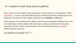 C++ program to read string using cin.getline()
Since cin does not read complete string using spaces, stings terminates as you input space. While
cin.getline() – is used to read unformatted string (set of characters) from the standard input device
(keyboard). This function reads complete string until a give delimiter or null match.
In this program will read details name, address, about of a person and print in different lines, name
will contain spaces and dot, address will contain space, commas, and other special characters,
same about will also contains mixed characters. We will read all details using cin.getline()
function and print using cout.
cin.getline() example in C++.
18
 