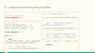 C++ program to read string using cin.getline
*
#include <iostream>
using namespace std;
//macro definitions for maximum length
of variables
#define MAX_NAME_LENGTH 50
#define MAX_ADDRESS_LENGTH 100
#define MAX_ABOUT_LENGTH 200
using namespace std;
int main()
{
char
name[MAX_NAME_LENGTH],address[MAX_ADDRE
SS_LENGTH],about[MAX_ABOUT_LENGTH];
cout << "Enter name: ";
cin.getline(name,MAX_NAME_LENGTH);
cout << "Enter address: ";
cin.getline(address,MAX_ADDRESS_LENGTH)
;
cout << "Enter about yourself
(press # to complete): ";
cin.getline(about,MAX_ABOUT_LENGTH,'#')
; //# is a delimiter
cout << "nEntered details are:";
cout << "Name: " << name << endl;
cout << "Address: " << address <<
endl;
cout << "About: " << about << endl;
return 0;
}
19
 