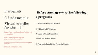 Prerequisite
C fundamentals
Virtual compiler
for c&c++
https://www.onlinegdb.com/online_c+
+_compiler
https://www.programiz.com/cpp-
programming/online-compiler/
https://www.tutorialspoint.com/compile_cpp_o
nline.php
https://ide.codingblocks.com/
Before starting c++ revise following
c programs
C Program to Swap Two Numbers
C "Hello, World!" Program
Program to Check Even or Odd
Factors of a Positive Integer
C Program to Calculate the Power of a Number
2
 