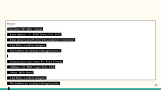 Output
Enter name: Mr. Mike Thomas
Enter address: 101, Phill Tower, N.S., USA
Enter about yourself (press # to complete): Hello there!
I am Mike, a website designer.
My hobbies are creating web applications.#
Entered details are:Name: Mr. Mike Thomas
Address: 101, Phill Tower, N.S., USA
About: Hello there!
I am Mike, a website designer.
My hobbies are creating web applications.
20
 