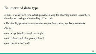 Enumerated data type
-This is user-defined type which provides a way for attaching names to numbers
there by increasing understanding of the code
- This facility provides an alternative means for creating symbolic constants
-Syntax
enum shape{circle,triangle,rectangle};
enum colour {red,blue,green,yellow};
enum position {off,on};
22
 