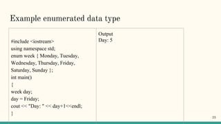 Example enumerated data type
#include <iostream>
using namespace std;
enum week { Monday, Tuesday,
Wednesday, Thursday, Friday,
Saturday, Sunday };
int main()
{
week day;
day = Friday;
cout << "Day: " << day+1<<endl;
}
Output
Day: 5
23
 