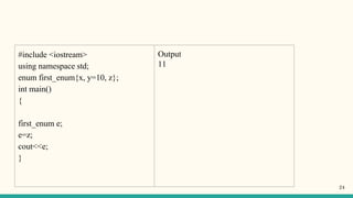 #include <iostream>
using namespace std;
enum first_enum{x, y=10, z};
int main()
{
first_enum e;
e=z;
cout<<e;
}
Output
11
24
 