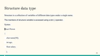 Structure data type
Structure is a collection of variables of different data types under a single name.
The members of structure variable is accessed using a dot (.) operator.
Syntax
Struct Person
{
char name[50];
int age;
float salary;
};
25
 