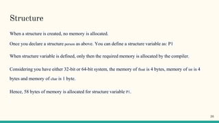 Structure
When a structure is created, no memory is allocated.
Once you declare a structure person as above. You can define a structure variable as: P1
When structure variable is defined, only then the required memory is allocated by the compiler.
Considering you have either 32-bit or 64-bit system, the memory of float is 4 bytes, memory of int is 4
bytes and memory of char is 1 byte.
Hence, 58 bytes of memory is allocated for structure variable P1.
26
 