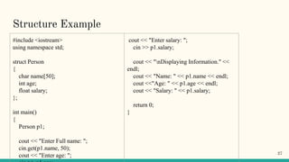 Structure Example
#include <iostream>
using namespace std;
struct Person
{
char name[50];
int age;
float salary;
};
int main()
{
Person p1;
cout << "Enter Full name: ";
cin.get(p1.name, 50);
cout << "Enter age: ";
cout << "Enter salary: ";
cin >> p1.salary;
cout << "nDisplaying Information." <<
endl;
cout << "Name: " << p1.name << endl;
cout <<"Age: " << p1.age << endl;
cout << "Salary: " << p1.salary;
return 0;
}
27
 