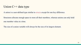 Union C++ data type
A union is a user-defined type similar to structs except for one key difference.
Structures allocate enough space to store all their members, whereas unions can only hold
one member value at a time.
The size of a union variable will always be the size of its largest element.
29
 