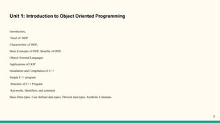 Unit 1: Introduction to Object Oriented Programming
Introduction,
Need of OOP
Characteristic of OOP,
Basic Concepts of OOP, Benefits of OOP,
Object Oriented Languages
Applications of OOP
Installation and Compilation of C++
Simple C++ program
Structure of C++ Program
Keywords, Identifiers, and constants
Basic Data types, User defined data types, Derived data types, Symbolic Constants.
3
 