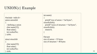 UNION(c) Example
#include <stdio.h>
union unionJob
{
//defining a union
char name[32];
float salary;
int workerNo;
} uJob;
struct structJob
{
char name[32];
float salary;
int workerNo;
} sJob;
int main()
{
printf("size of union = %d bytes",
sizeof(uJob));
printf("nsize of structure = %d bytes",
sizeof(sJob));
return 0;
}
Out put
size of union = 32 bytes
size of structure = 40 bytes
30
 
