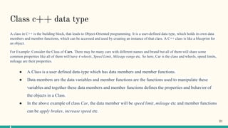 Class c++ data type
A class in C++ is the building block, that leads to Object-Oriented programming. It is a user-defined data type, which holds its own data
members and member functions, which can be accessed and used by creating an instance of that class. A C++ class is like a blueprint for
an object.
For Example: Consider the Class of Cars. There may be many cars with different names and brand but all of them will share some
common properties like all of them will have 4 wheels, Speed Limit, Mileage range etc. So here, Car is the class and wheels, speed limits,
mileage are their properties.
● A Class is a user defined data-type which has data members and member functions.
● Data members are the data variables and member functions are the functions used to manipulate these
variables and together these data members and member functions defines the properties and behavior of
the objects in a Class.
● In the above example of class Car, the data member will be speed limit, mileage etc and member functions
can be apply brakes, increase speed etc.
31
 