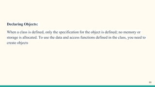 Declaring Objects:
When a class is defined, only the specification for the object is defined; no memory or
storage is allocated. To use the data and access functions defined in the class, you need to
create objects
33
 