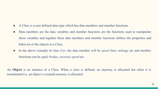 ● A Class is a user defined data-type which has data members and member functions.
● Data members are the data variables and member functions are the functions used to manipulate
these variables and together these data members and member functions defines the properties and
behavior of the objects in a Class.
● In the above example of class Car, the data member will be speed limit, mileage etc and member
functions can be apply brakes, increase speed etc.
An Object is an instance of a Class. When a class is defined, no memory is allocated but when it is
instantiated (i.e. an object is created) memory is allocated.
35
 