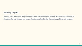 Declaring Objects:
When a class is defined, only the specification for the object is defined; no memory or storage is
allocated. To use the data and access functions defined in the class, you need to create objects.
37
 