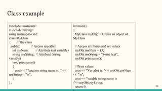 Class example
#include <iostream>
# include <string>
using namespace std;
class MyClass
{ // The class
public: // Access specifier
int myNum; // Attribute (int variable)
string myString; // Attribute (string
variable)
void printname()
{
cout << "function string name is: " <<
myString<<"n";
}
};
int main()
{
MyClass myObj; // Create an object of
MyClass
// Access attributes and set values
myObj.myNum = 15;
myObj.myString = "Some text";
myObj.printname();
// Print values
cout << "Variable is: "<< myObj.myNum
<< "n";
cout << "vaiable string name is
:"<<myObj.myString;
return 0; 38
 
