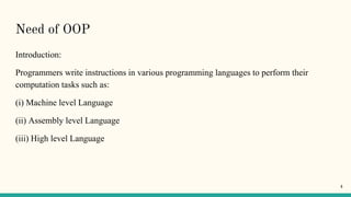Need of OOP
Introduction:
Programmers write instructions in various programming languages to perform their
computation tasks such as:
(i) Machine level Language
(ii) Assembly level Language
(iii) High level Language
4
 