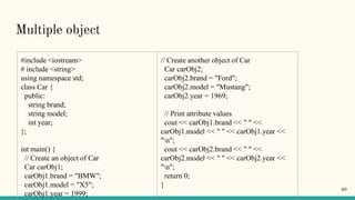 Multiple object
#include <iostream>
# include <string>
using namespace std;
class Car {
public:
string brand;
string model;
int year;
};
int main() {
// Create an object of Car
Car carObj1;
carObj1.brand = "BMW";
carObj1.model = "X5";
carObj1.year = 1999;
// Create another object of Car
Car carObj2;
carObj2.brand = "Ford";
carObj2.model = "Mustang";
carObj2.year = 1969;
// Print attribute values
cout << carObj1.brand << " " <<
carObj1.model << " " << carObj1.year <<
"n";
cout << carObj2.brand << " " <<
carObj2.model << " " << carObj2.year <<
"n";
return 0;
}
40
 