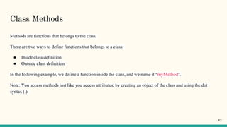 Class Methods
Methods are functions that belongs to the class.
There are two ways to define functions that belongs to a class:
● Inside class definition
● Outside class definition
In the following example, we define a function inside the class, and we name it "myMethod".
Note: You access methods just like you access attributes; by creating an object of the class and using the dot
syntax (.):
42
 