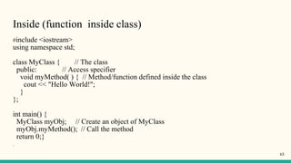 Inside (function inside class)
#include <iostream>
using namespace std;
class MyClass { // The class
public: // Access specifier
void myMethod( ) { // Method/function defined inside the class
cout << "Hello World!";
}
};
int main() {
MyClass myObj; // Create an object of MyClass
myObj.myMethod(); // Call the method
return 0;}
}
43
 