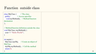 Function outside class
class MyClass { // The class
public: // Access specifier
void myMethod(); // Method/function
declaration
};
// Method/function definition outside the class
void MyClass::myMethod() {
cout << "Hello World!";
}
int main() {
MyClass myObj; // Create an object of
MyClass
myObj.myMethod(); // Call the method
return 0;
} 44
 