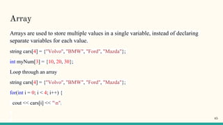 Array
Arrays are used to store multiple values in a single variable, instead of declaring
separate variables for each value.
string cars[4] = {"Volvo", "BMW", "Ford", "Mazda"};
int myNum[3] = {10, 20, 30};
Loop through an array
string cars[4] = {"Volvo", "BMW", "Ford", "Mazda"};
for(int i = 0; i < 4; i++) {
cout << cars[i] << "n";
45
 