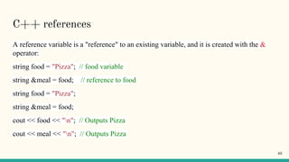 C++ references
A reference variable is a "reference" to an existing variable, and it is created with the &
operator:
string food = "Pizza"; // food variable
string &meal = food; // reference to food
string food = "Pizza";
string &meal = food;
cout << food << "n"; // Outputs Pizza
cout << meal << "n"; // Outputs Pizza
46
 
