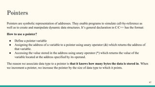Pointers
Pointers are symbolic representation of addresses. They enable programs to simulate call-by-reference as
well as to create and manipulate dynamic data structures. It’s general declaration in C/C++ has the format:
How to use a pointer?
● Define a pointer variable
● Assigning the address of a variable to a pointer using unary operator (&) which returns the address of
that variable.
● Accessing the value stored in the address using unary operator (*) which returns the value of the
variable located at the address specified by its operand.
The reason we associate data type to a pointer is that it knows how many bytes the data is stored in. When
we increment a pointer, we increase the pointer by the size of data type to which it points.
47
 
