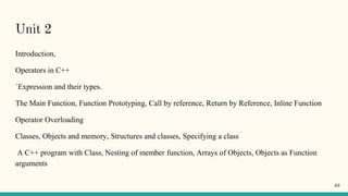 Unit 2
Introduction,
Operators in C++
`Expression and their types.
The Main Function, Function Prototyping, Call by reference, Return by Reference, Inline Function
Operator Overloading
Classes, Objects and memory, Structures and classes, Specifying a class
A C++ program with Class, Nesting of member function, Arrays of Objects, Objects as Function
arguments
49
 
