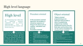 High level language
hhe programming logic rather than
the underlying hardware
components such as memory
addressing.igher level of
abstraction from the computer, and
focuses more on t
High level
The first high-level programming languages were
designed in the 1950s. Now there are dozens of
different languages, including Ada , Algol, BASIC,
COBOL, C, C++, JAVA, FORTRAN, LISP, Pascal,
and Prolog. Such languages are considered high-
level because they are closer to human
languages and farther from machine languages.
In contrast, assembly languages are considered
low-level because they are very close to machine
languages.
In the procedure oriented
approach, the problem is
viewed as sequence of
things to be done such as
reading , calculation and
printing.
Procedure oriented
programming basically
consist of writing a list of
instruction or actions for the
computer to follow and
organizing these instruction
into groups known as
functions
Procedure oriented
● Emphasis is on doing
things(algorithm)
● 2. Large programs are divided into
smaller programs known as functions.
● 3. Most of the functions share global
data
● 4. Data move openly around the
system from function to function
● 5. Function transforms data from one
form to another.
“Object oriented
programming as an
approach that provides a
way of modularizing
programs by creating
partitioned memory area for
both data and functions that
can be used as templates for
creating copies of such
modules on demand”.
Object oriented
Emphasis is on doing rather than procedure.
2. programs are divided into what are known as objects.
3. Data structures are designed such that they
characterize the objects.
4. Functions that operate on the data of an object are
tied together in the data structure.
5. Data is hidden and can’t be accessed by external
functions.
6. Objects may communicate with each other through
functions.
7. New data and functions can be easily added.
8. Follows bottom-up approach in program design
5
 