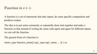 Function in c++
A function is a set of statements that take inputs, do some specific computation and
produces output.
The idea is to put some commonly or repeatedly done task together and make a
function so that instead of writing the same code again and again for different inputs,
we can call the function.
The general form of a function is:
return_type function_name([ arg1_type arg1_name, ... ]) { co
55
 