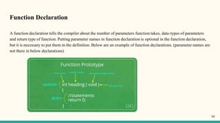 Function Declaration
A function declaration tells the compiler about the number of parameters function takes, data-types of parameters
and return type of function. Putting parameter names in function declaration is optional in the function declaration,
but it is necessary to put them in the definition. Below are an example of function declarations. (parameter names are
not there in below declarations)
56
 